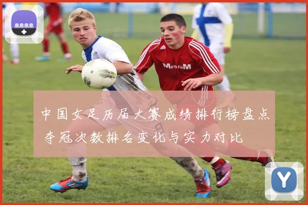 中国女足历届大赛成绩排行榜盘点 夺冠次数排名变化与实力对比