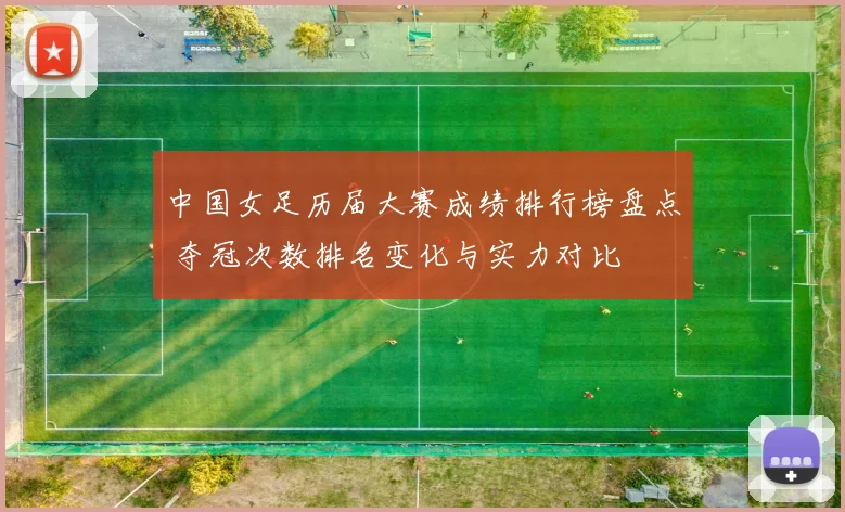 中国女足历届大赛成绩排行榜盘点 夺冠次数排名变化与实力对比