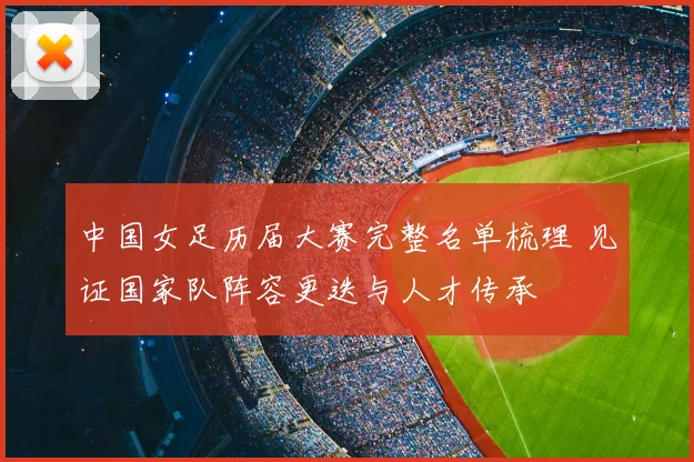 中国女足历届大赛完整名单梳理 见证国家队阵容更迭与人才传承