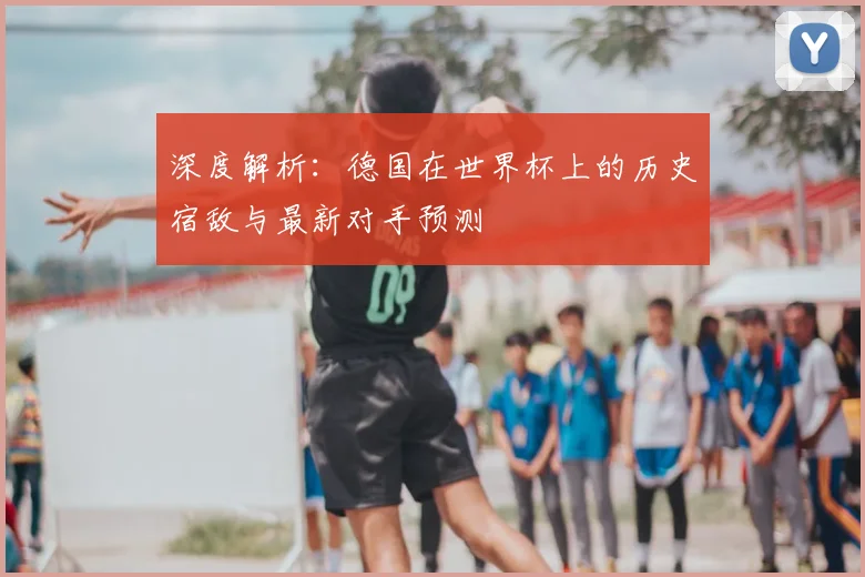 深度解析:德国在世界杯上的历史宿敌与最新对手预测