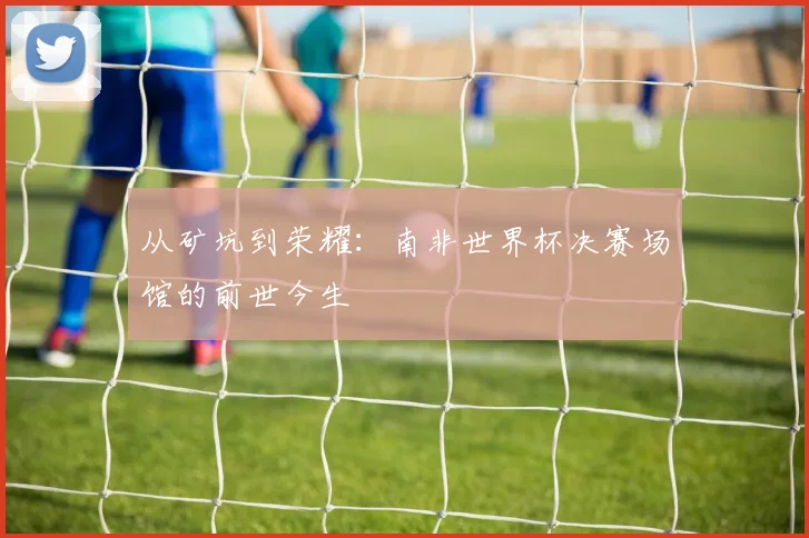 从矿坑到荣耀：南非世界杯决赛场馆的前世今生