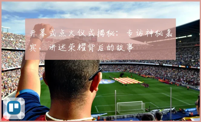 开幕式点火仪式揭秘：专访神秘嘉宾，讲述荣耀背后的故事