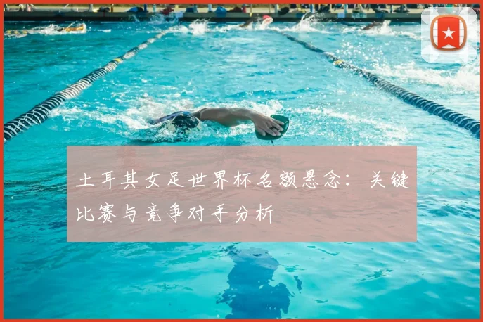 土耳其女足世界杯名额悬念:关键比赛与竞争对手分析