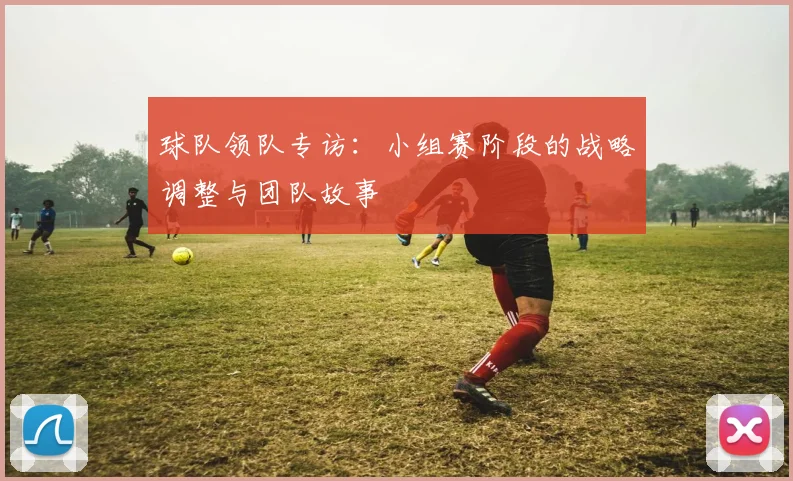 球队领队专访：小组赛阶段的战略调整与团队故事
