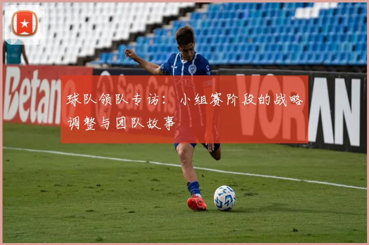 球队领队专访：小组赛阶段的战略调整与团队故事
