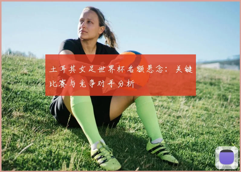 土耳其女足世界杯名额悬念:关键比赛与竞争对手分析