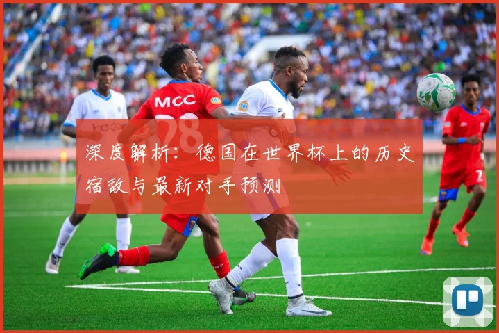 深度解析:德国在世界杯上的历史宿敌与最新对手预测