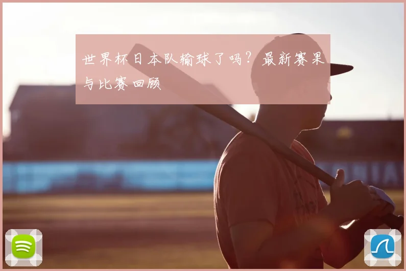 世界杯日本队输球了吗？最新赛果与比赛回顾