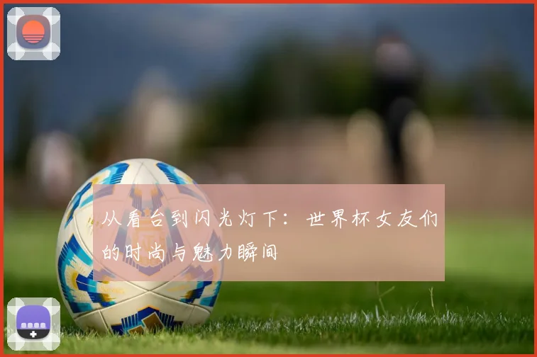 从看台到闪光灯下：世界杯女友们的时尚与魅力瞬间