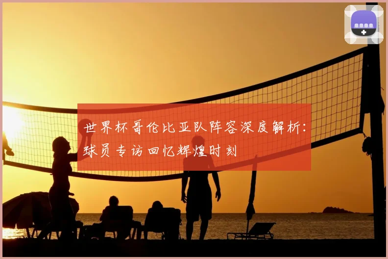 世界杯哥伦比亚队阵容深度解析：球员专访回忆辉煌时刻